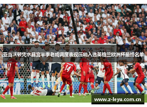 亚当沃顿凭水晶宫半季老成调度表现压哨入选英格兰欧洲杯最终名单 亚当沃顿凭水晶宫半季老成调度表现压哨入选英格兰欧洲杯最终名单
