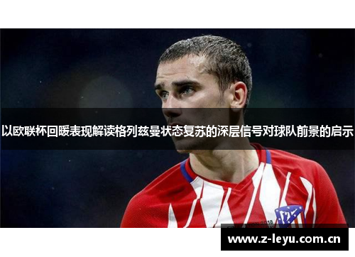 以欧联杯回暖表现解读格列兹曼状态复苏的深层信号对球队前景的启示 以欧联杯回暖表现解读格列兹曼状态复苏的深层信号对球队前景的启示