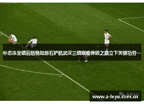 朴志洙坐镇后防稳如磐石护航武汉三镇艰难保级之路立下关键功劳一 朴志洙坐镇后防稳如磐石护航武汉三镇艰难保级之路立下关键功劳一
